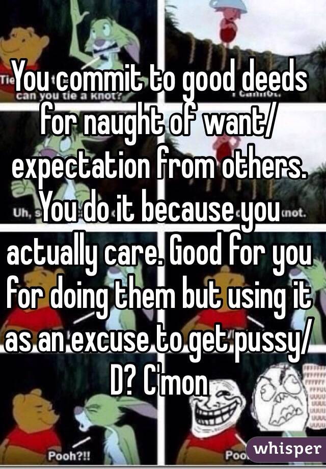 You commit to good deeds for naught of want/expectation from others.
You do it because you actually care. Good for you for doing them but using it as an excuse to get pussy/D? C'mon
