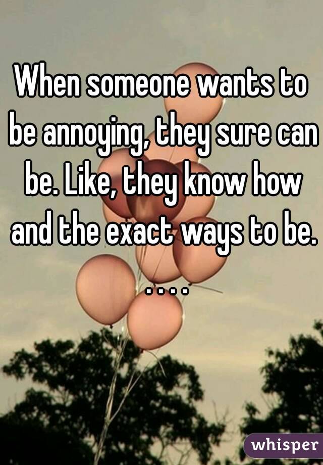 When someone wants to be annoying, they sure can be. Like, they know how and the exact ways to be.  . . . .