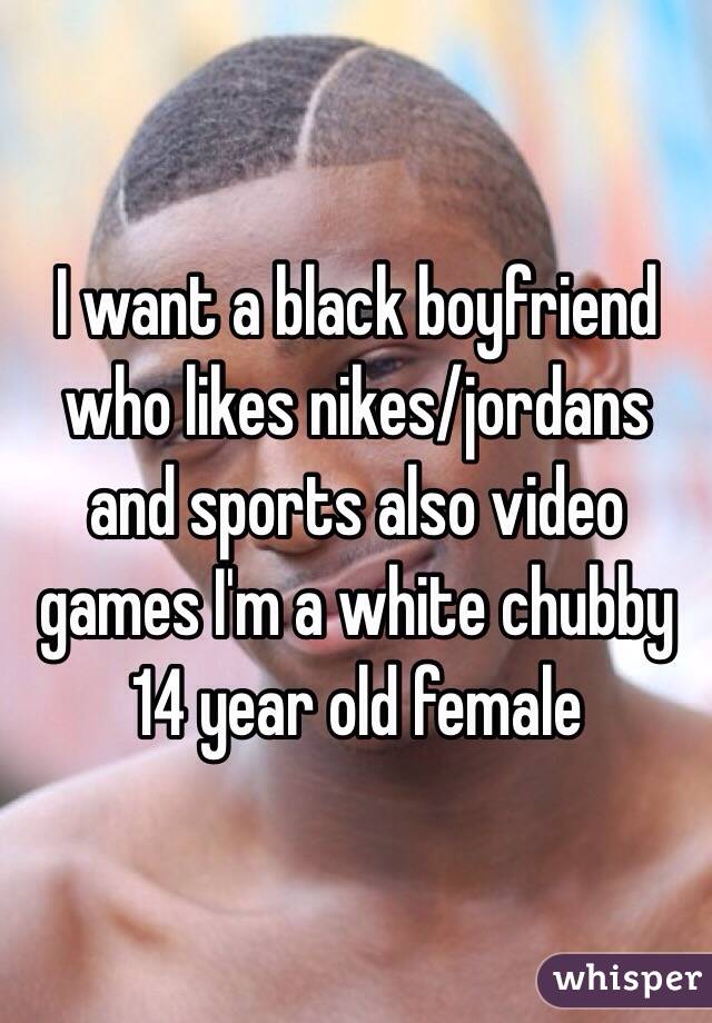 I want a black boyfriend
who likes nikes/jordans and sports also video games I'm a white chubby 14 year old female 