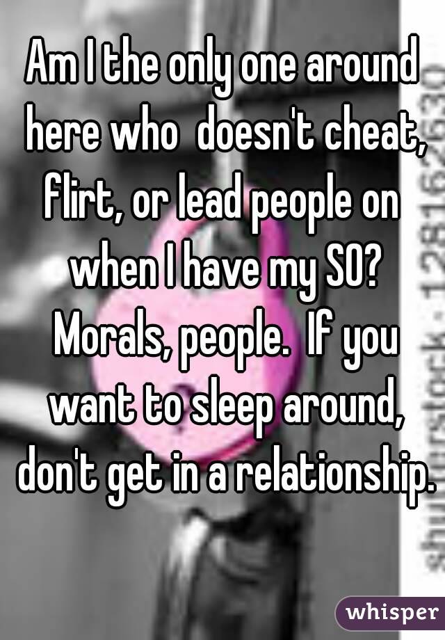 Am I the only one around here who  doesn't cheat, flirt, or lead people on  when I have my SO? Morals, people.  If you want to sleep around, don't get in a relationship. 