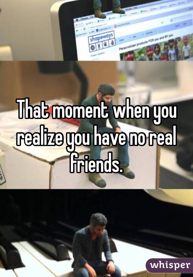 That moment when you realize you have no real friends.