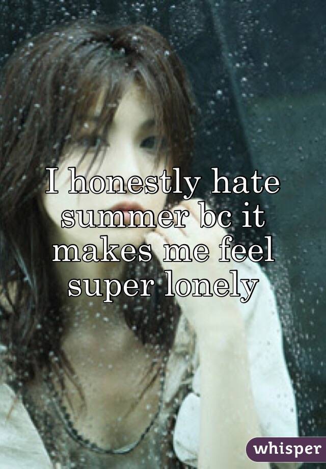 I honestly hate summer bc it makes me feel super lonely 