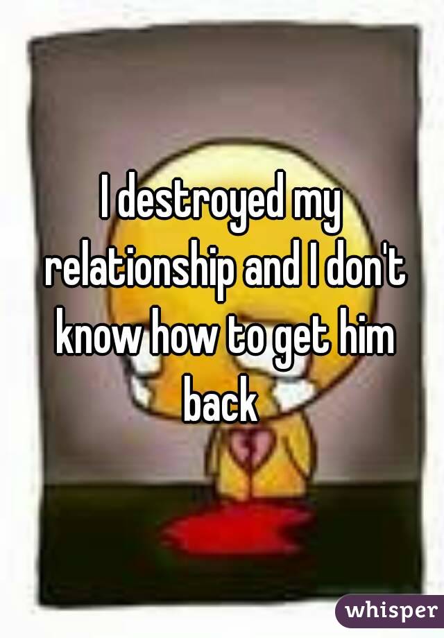 I destroyed my relationship and I don't know how to get him back 