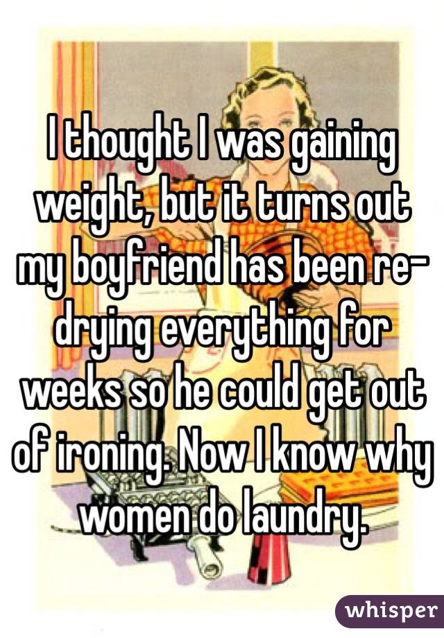 I thought I was gaining weight, but it turns out my boyfriend has been re-drying everything for weeks so he could get out of ironing. Now I know why women do laundry.
