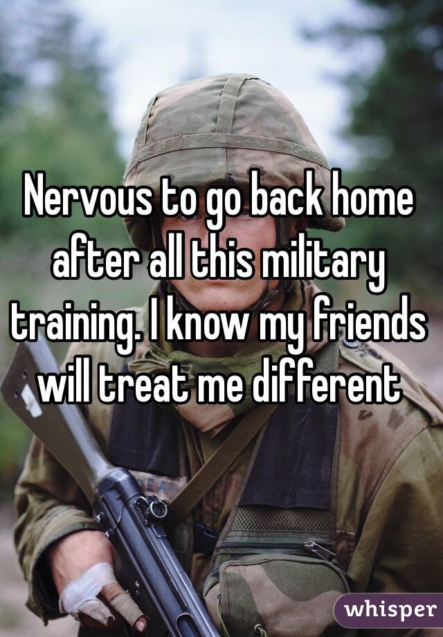 Nervous to go back home after all this military training. I know my friends will treat me different