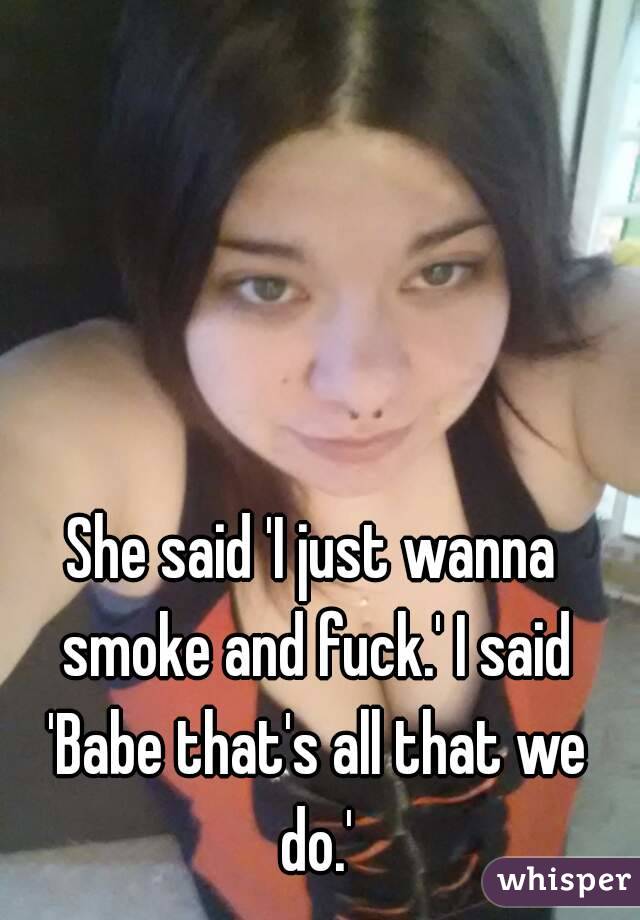She said 'I just wanna smoke and fuck.' I said 'Babe that's all that we do.'