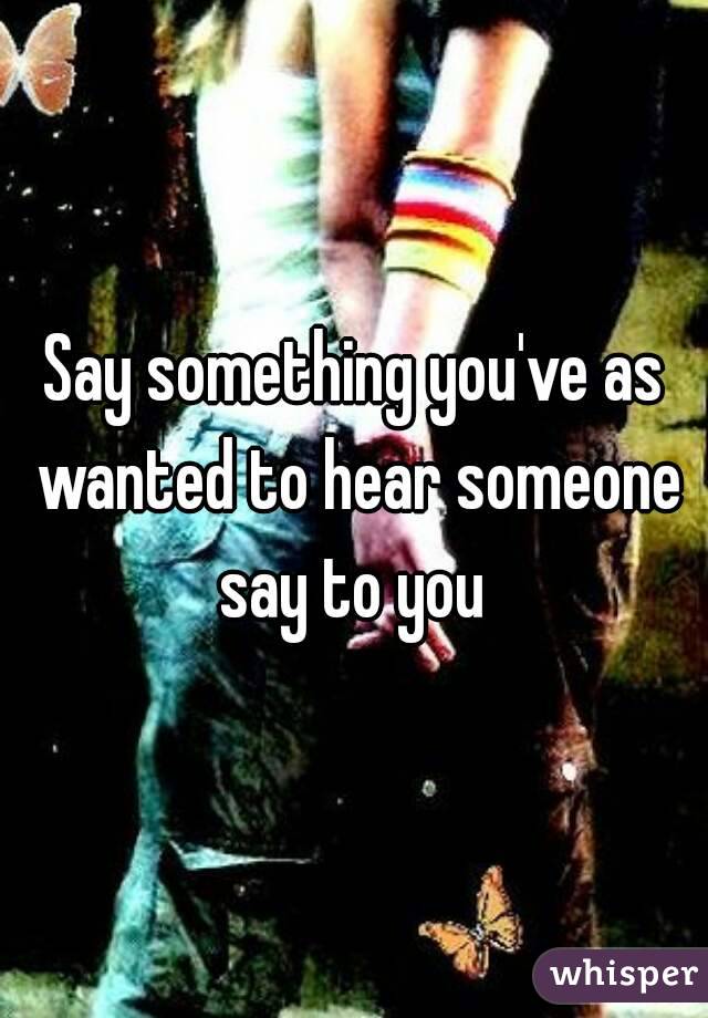 Say something you've as wanted to hear someone say to you 