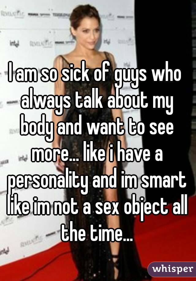 I am so sick of guys who always talk about my body and want to see more... like i have a personality and im smart like im not a sex object all the time...