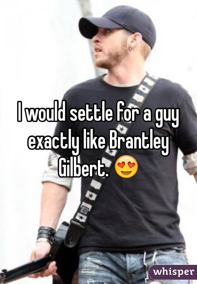 I would settle for a guy exactly like Brantley Gilbert. 😍