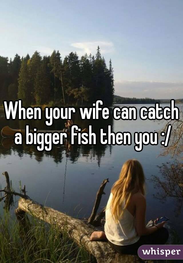 When your wife can catch a bigger fish then you :/