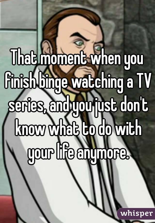 That moment when you finish binge watching a TV series, and you just don't know what to do with your life anymore.