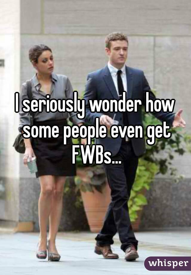I seriously wonder how some people even get FWBs...