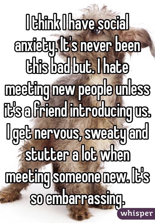 I think I have social anxiety. It's never been this bad but. I hate meeting new people unless it's a friend introducing us. I get nervous, sweaty and stutter a lot when meeting someone new. It's so embarrassing.