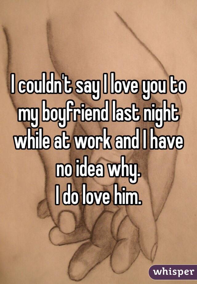 I couldn't say I love you to my boyfriend last night while at work and I have no idea why. 
I do love him.