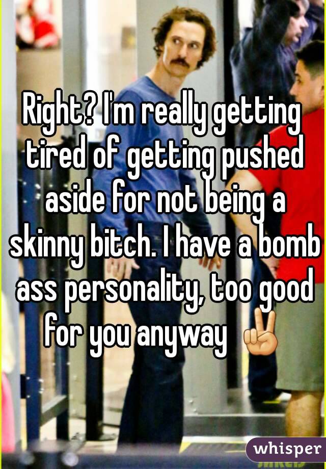 Right? I'm really getting tired of getting pushed aside for not being a skinny bitch. I have a bomb ass personality, too good for you anyway ✌