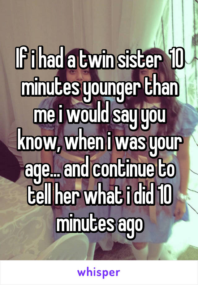 If i had a twin sister  10 minutes younger than me i would say you know, when i was your age... and continue to tell her what i did 10 minutes ago