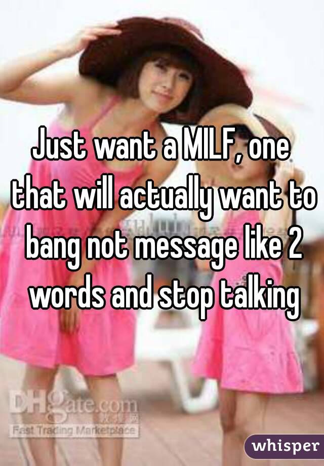 Just want a MILF, one that will actually want to bang not message like 2 words and stop talking