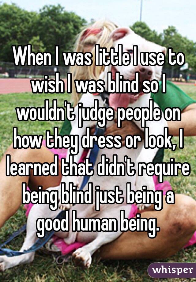 When I was little I use to wish I was blind so I wouldn't judge people on how they dress or look, I learned that didn't require being blind just being a good human being.