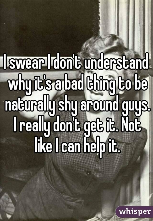 I swear I don't understand why it's a bad thing to be naturally shy around guys. I really don't get it. Not like I can help it.