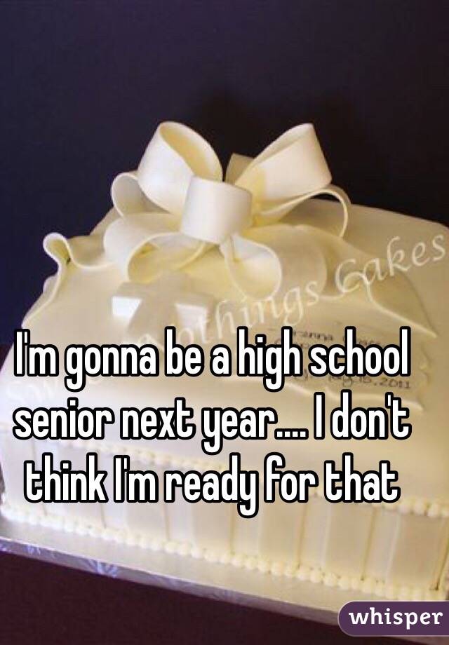 I'm gonna be a high school senior next year.... I don't think I'm ready for that