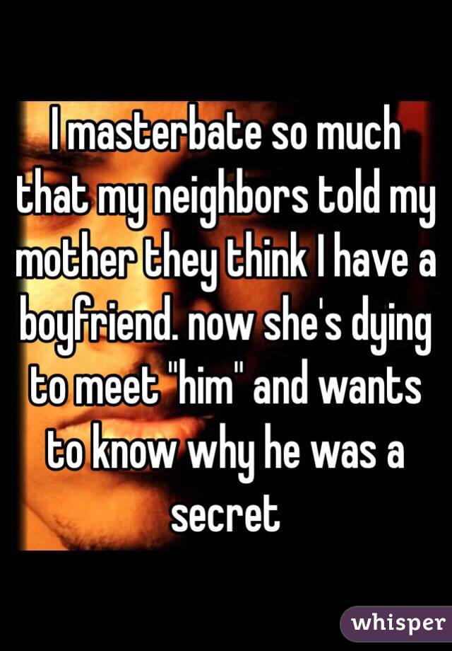 I masterbate so much that my neighbors told my mother they think I have a boyfriend. now she's dying to meet "him" and wants to know why he was a secret