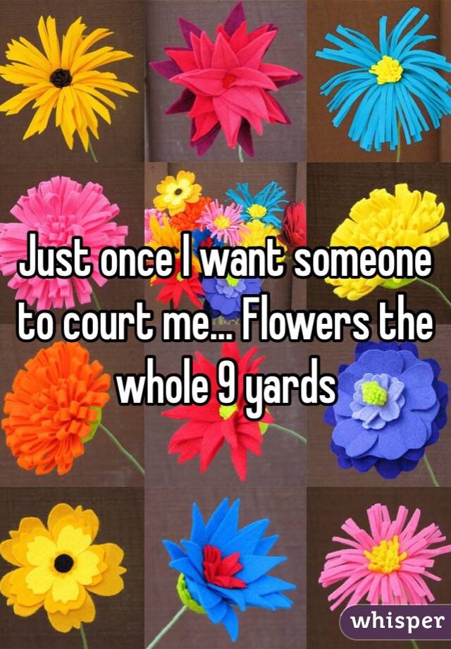 Just once I want someone to court me... Flowers the whole 9 yards