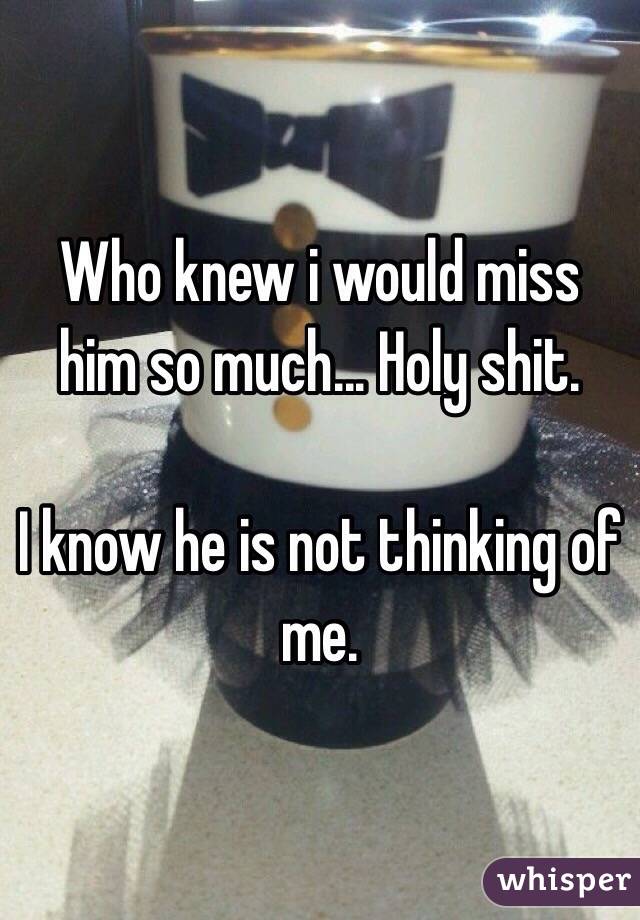 Who knew i would miss him so much... Holy shit.

I know he is not thinking of me.