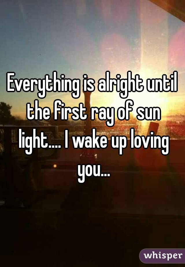 Everything is alright until the first ray of sun light.... I wake up loving you...