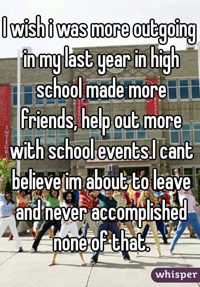I wish i was more outgoing in my last year in high school made more friends, help out more with school events.I cant believe im about to leave and never accomplished none of that.
