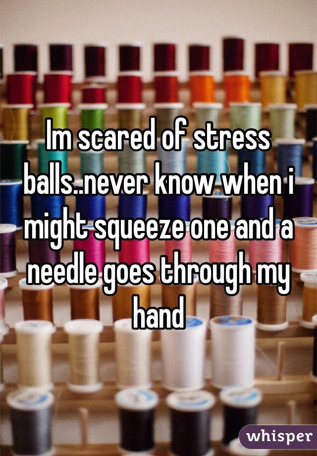 Im scared of stress balls..never know when i might squeeze one and a needle goes through my hand