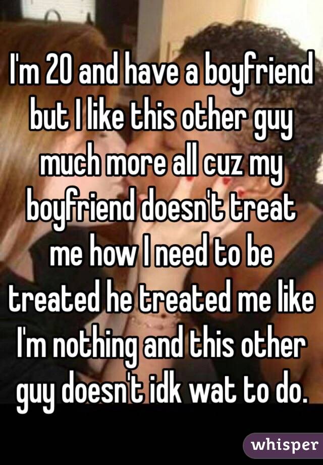 I'm 20 and have a boyfriend but I like this other guy much more all cuz my boyfriend doesn't treat me how I need to be treated he treated me like I'm nothing and this other guy doesn't idk wat to do.