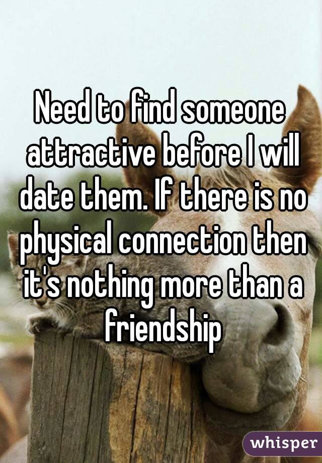 Need to find someone attractive before I will date them. If there is no physical connection then it's nothing more than a friendship