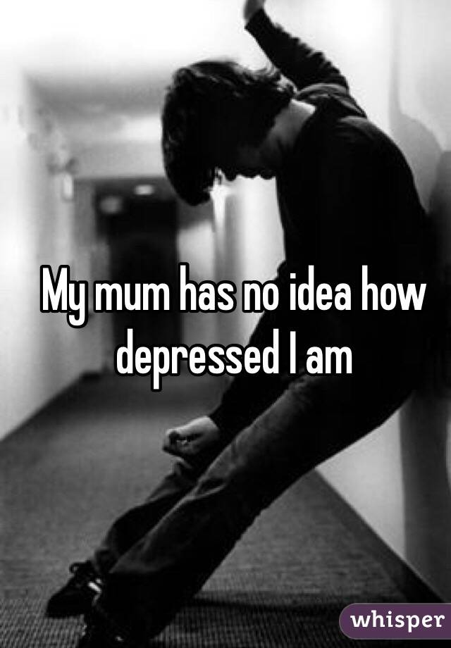 My mum has no idea how depressed I am
