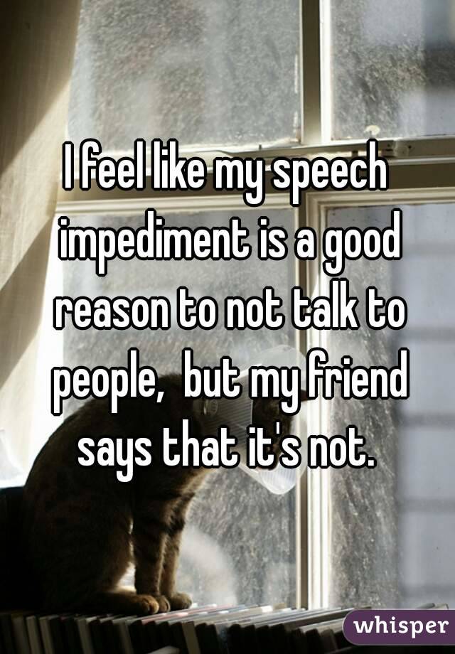 I feel like my speech impediment is a good reason to not talk to people,  but my friend says that it's not. 
