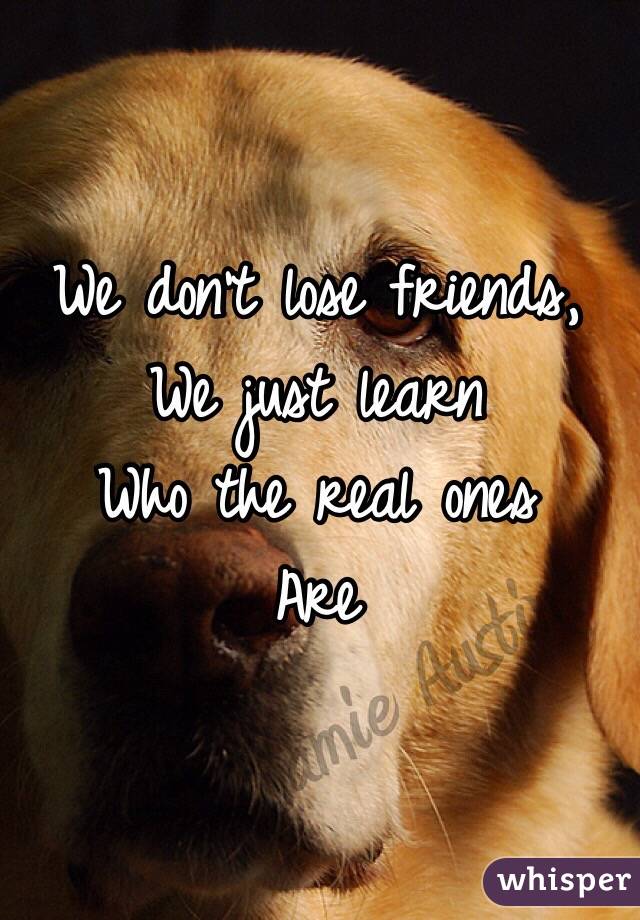 We don't lose friends, 
We just learn 
Who the real ones
Are