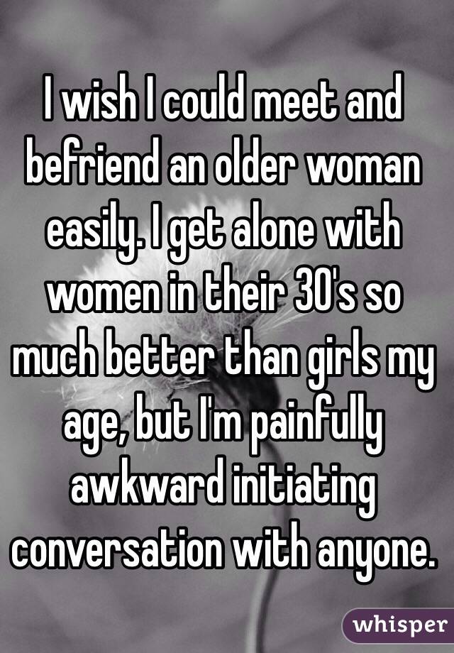 I wish I could meet and befriend an older woman easily. I get alone with women in their 30's so much better than girls my age, but I'm painfully awkward initiating conversation with anyone. 