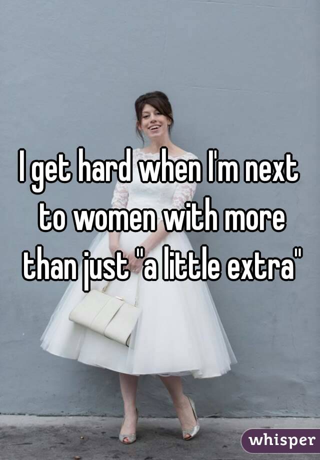 I get hard when I'm next to women with more than just "a little extra"