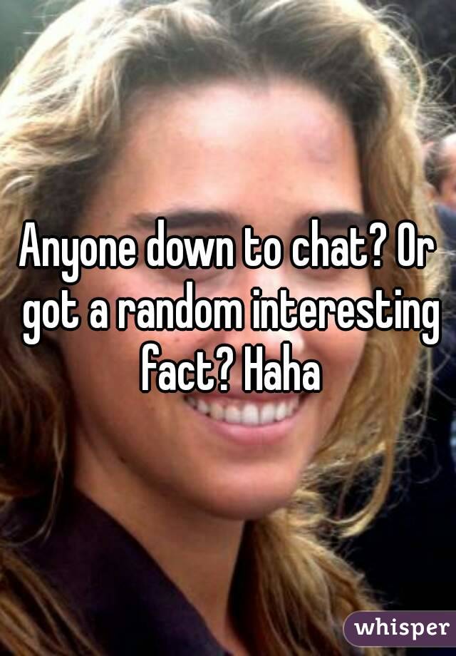 Anyone down to chat? Or got a random interesting fact? Haha