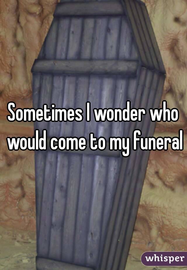 Sometimes I wonder who would come to my funeral