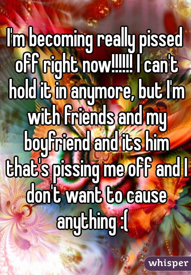 I'm becoming really pissed off right now!!!!!! I can't hold it in anymore, but I'm with friends and my boyfriend and its him that's pissing me off and I don't want to cause anything :(  