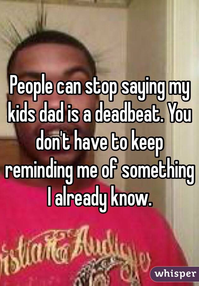 People can stop saying my kids dad is a deadbeat. You don't have to keep reminding me of something I already know. 