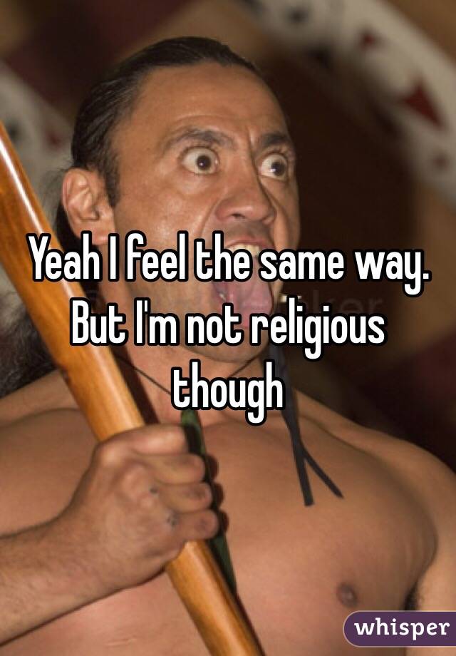 Yeah I feel the same way. But I'm not religious though 