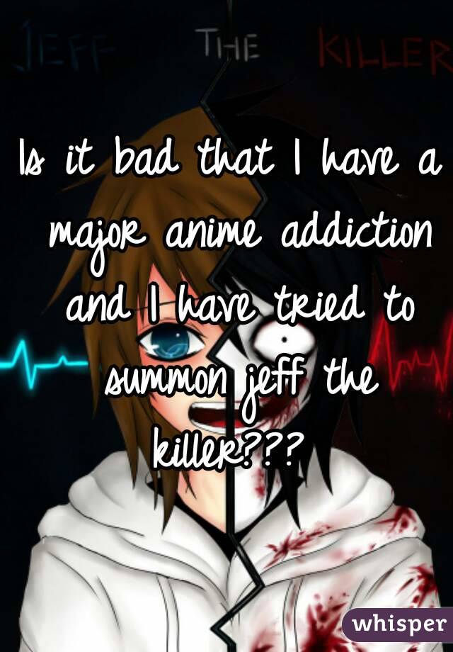 Is it bad that I have a major anime addiction and I have tried to summon jeff the killer??? 