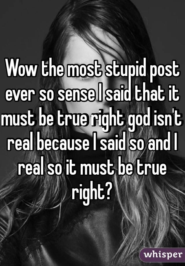 Wow the most stupid post ever so sense I said that it must be true right god isn't real because I said so and I real so it must be true right? 