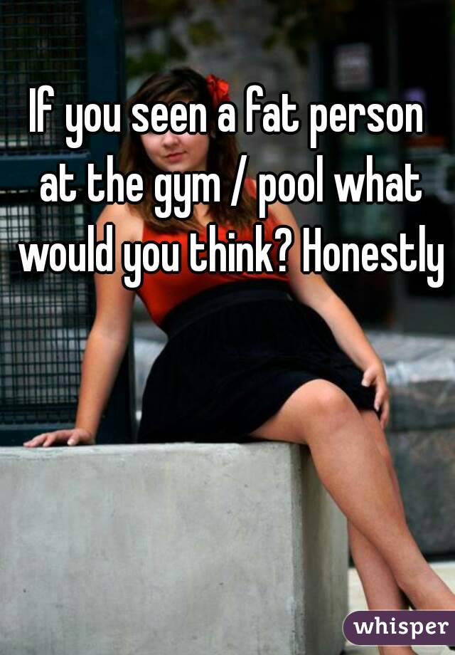 If you seen a fat person at the gym / pool what would you think? Honestly 