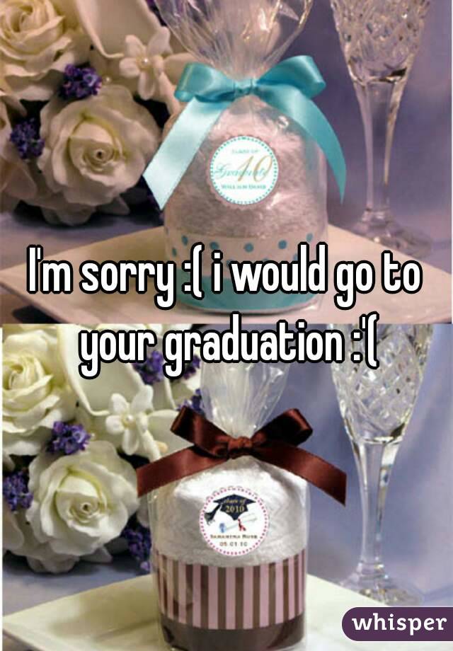I'm sorry :( i would go to your graduation :'(
