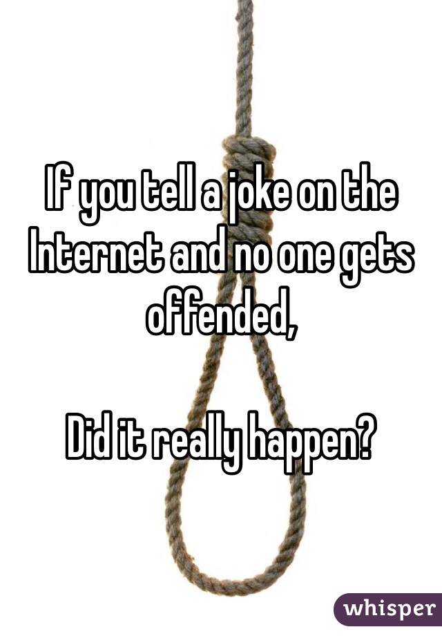 If you tell a joke on the Internet and no one gets offended, 

Did it really happen?