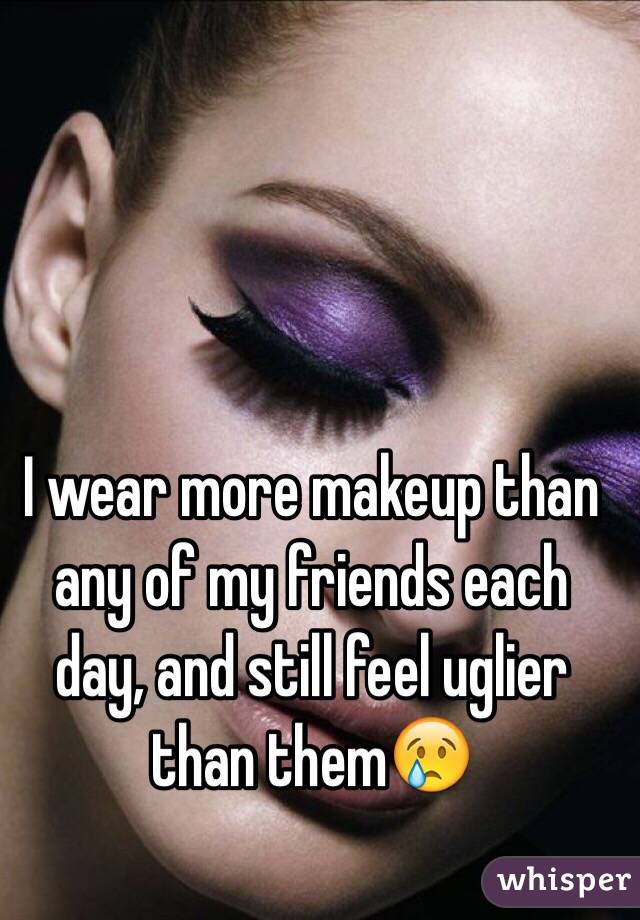 I wear more makeup than any of my friends each day, and still feel uglier than them😢