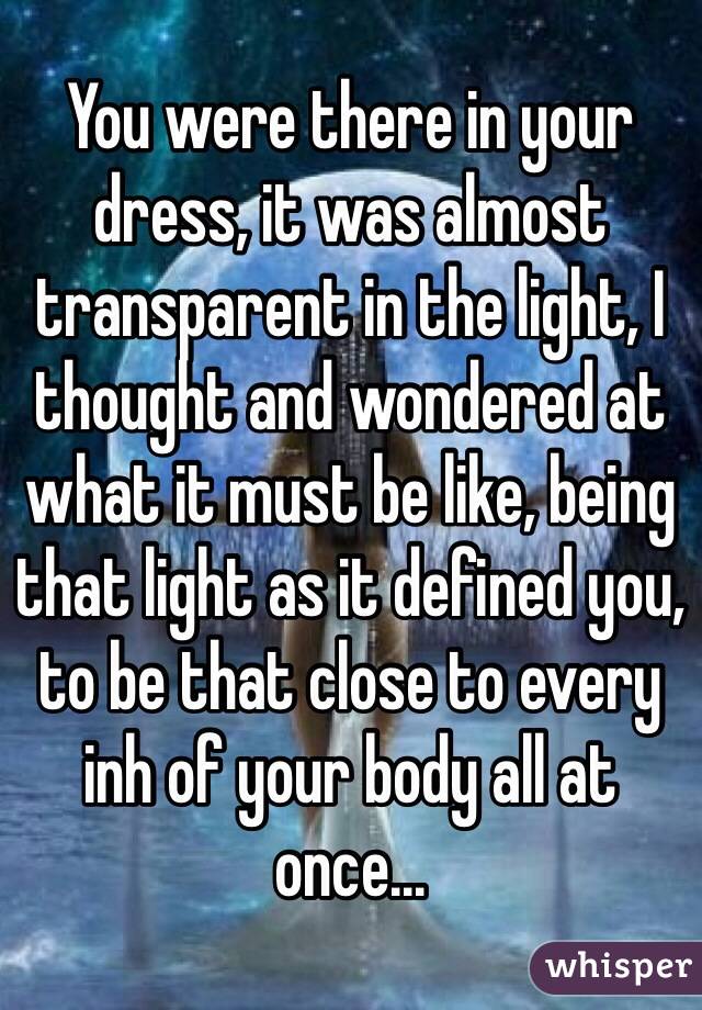 You were there in your dress, it was almost transparent in the light, I thought and wondered at what it must be like, being that light as it defined you, to be that close to every inh of your body all at once...