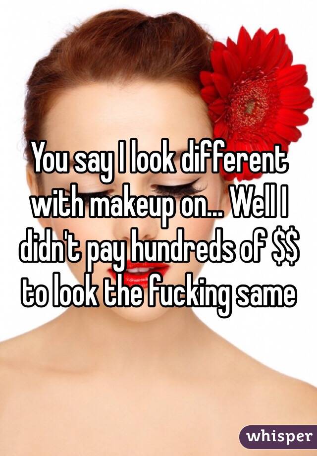 You say I look different with makeup on... Well I didn't pay hundreds of $$ to look the fucking same